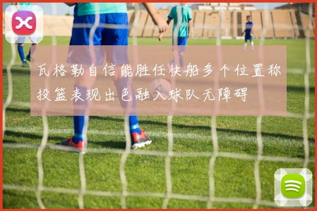 瓦格勒自信能胜任快船多个位置称投篮表现出色融入球队无障碍
