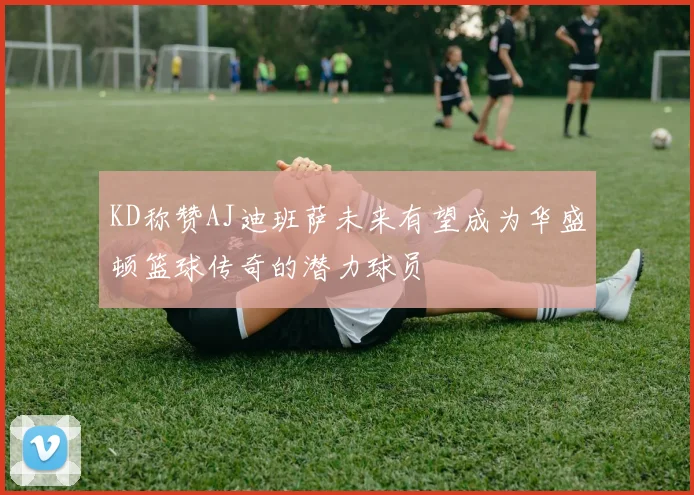 KD称赞AJ迪班萨未来有望成为华盛顿篮球传奇的潜力球员
