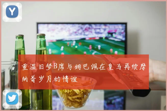 重温旧梦B席与姆巴佩在皇马再续摩纳哥岁月的情谊