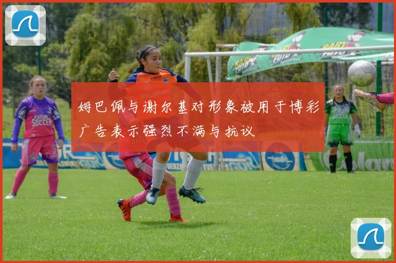 姆巴佩与谢尔基对形象被用于博彩广告表示强烈不满与抗议